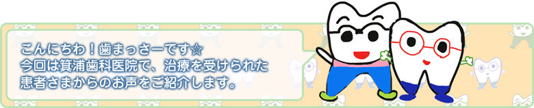 こんにちわ!歯まっさーです☆ 今回は箕浦歯科医院で、治療を受けられた患者さまからのお声をご紹介します。